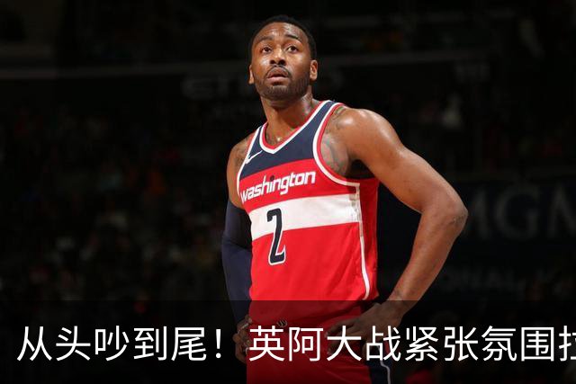 从头吵到尾！英阿大战紧张氛围拉满 比赛结束还没完