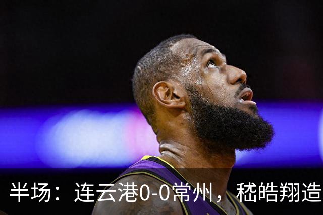 半场：连云港0-0常州，嵇皓翔造险，任城墉伤退
